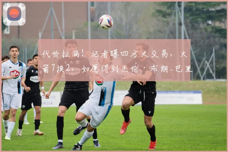 代价拉满!记者曝四方大交易,火箭7换2,如愿得到杰伦·布朗_巴里·史密斯_1_NBA