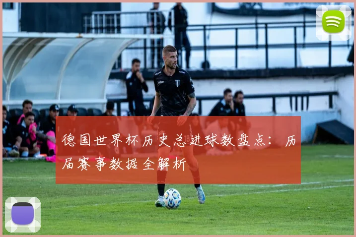 德国世界杯历史总进球数盘点:历届赛事数据全解析
