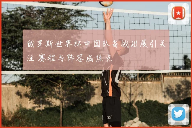 俄罗斯世界杯中国队备战进展引关注 赛程与阵容成焦点