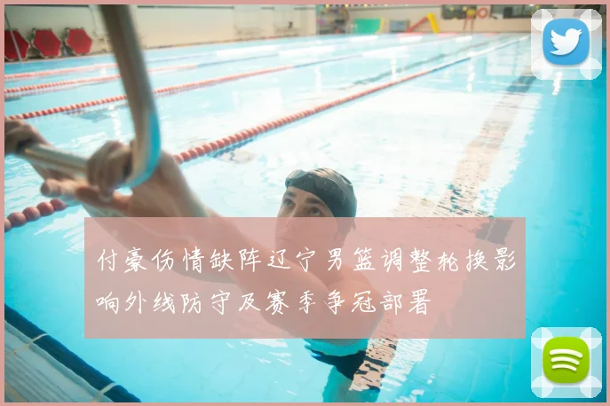 付豪伤情缺阵辽宁男篮调整轮换影响外线防守及赛季争冠部署