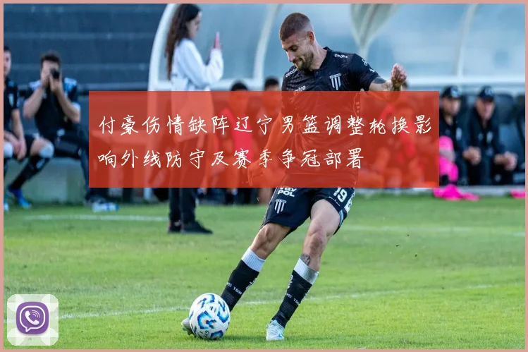 付豪伤情缺阵辽宁男篮调整轮换影响外线防守及赛季争冠部署