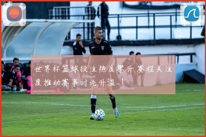 世界杯篮球投注热度攀升 赛程关注度推动赛事讨论升温_1