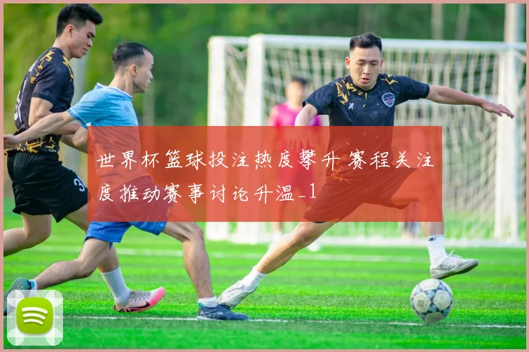 世界杯篮球投注热度攀升 赛程关注度推动赛事讨论升温_1
