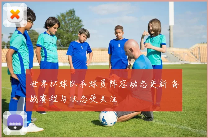 世界杯球队和球员阵容动态更新 备战赛程与状态受关注