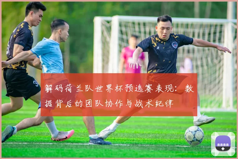 解码荷兰队世界杯预选赛表现:数据背后的团队协作与战术纪律